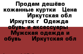 Продам дешёво кожанные куртки › Цена ­ 15 000 - Иркутская обл., Иркутск г. Одежда, обувь и аксессуары » Мужская одежда и обувь   . Иркутская обл.